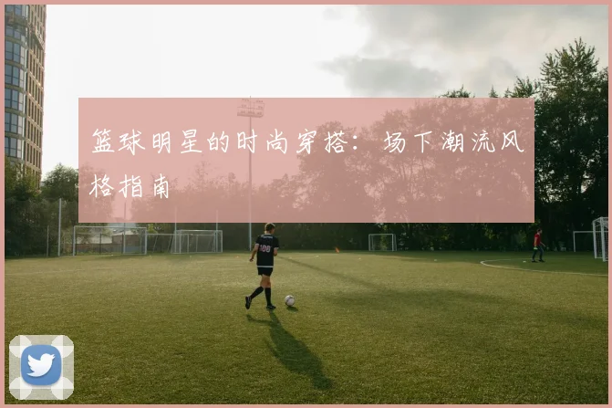 篮球明星的时尚穿搭:场下潮流风格指南