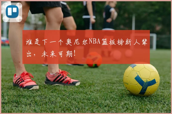 谁是下一个奥尼尔NBA篮板榜新人辈出，未来可期！
