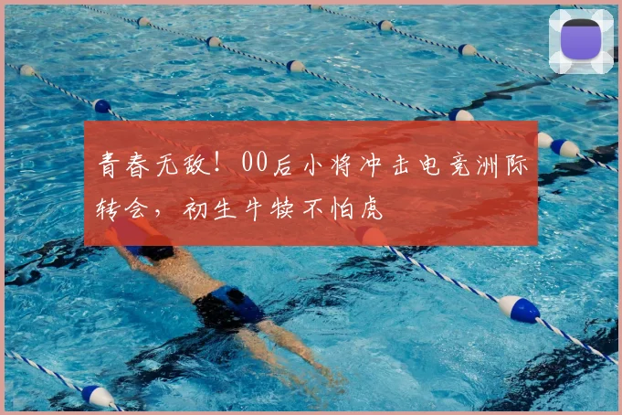 青春无敌!00后小将冲击电竞洲际转会,初生牛犊不怕虎