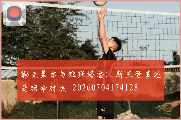 勒克莱尔与维斯塔潘:新王登基还是宿命对决_20260704174128