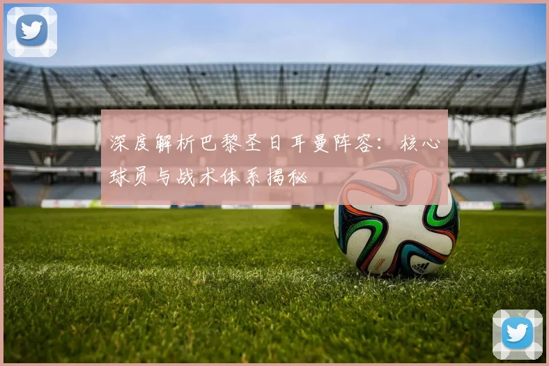 深度解析巴黎圣日耳曼阵容：核心球员与战术体系揭秘