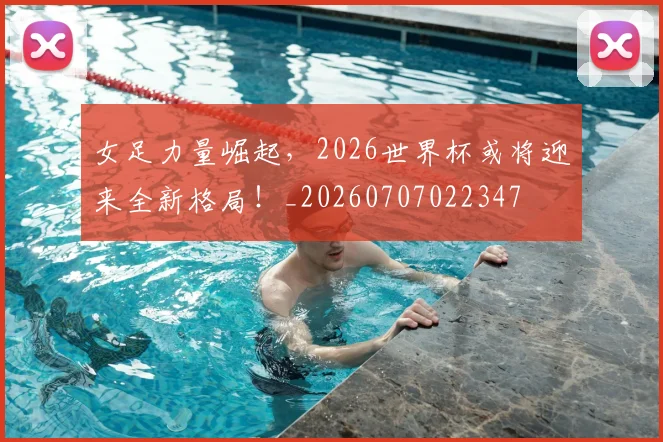 女足力量崛起,2026世界杯或将迎来全新格局!_20260707022347
