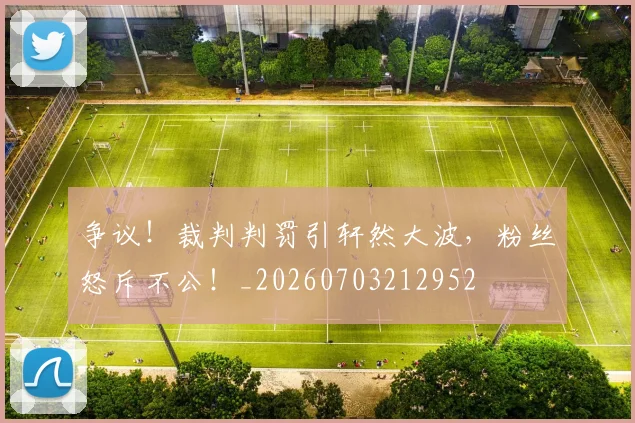 争议！裁判判罚引轩然大波，粉丝怒斥不公！_20260703212952