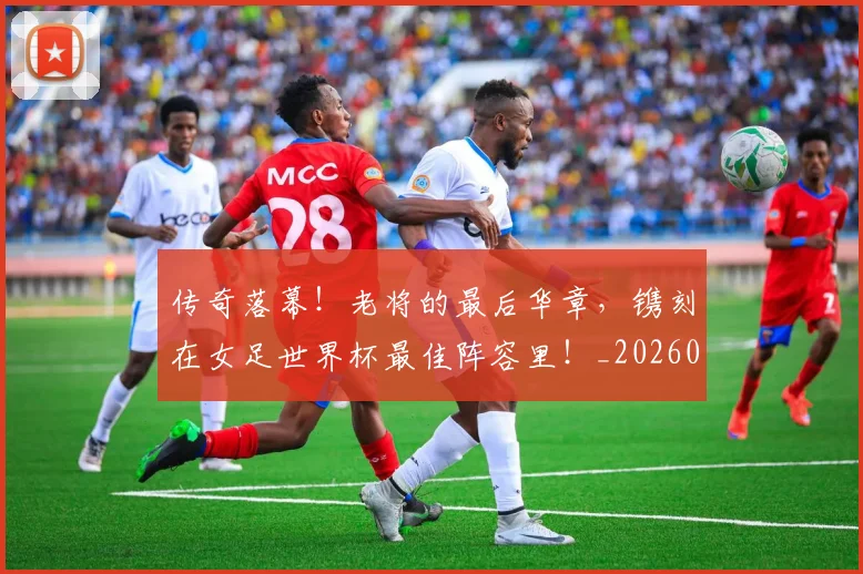 传奇落幕!老将的最后华章,镌刻在女足世界杯最佳阵容里!_20260704165629