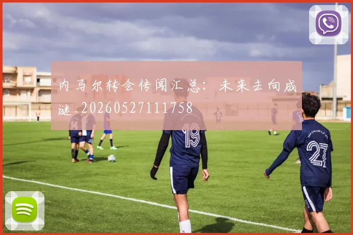 内马尔转会传闻汇总:未来去向成谜_20260527111758