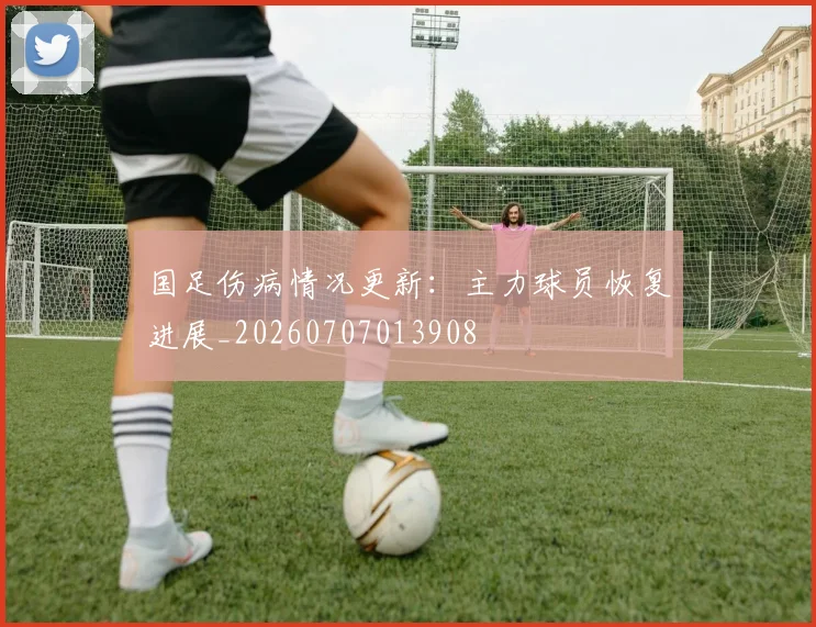 国足伤病情况更新：主力球员恢复进展_20260707013908