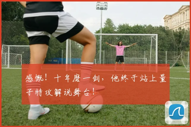 感慨！十年磨一剑，他终于站上量子特攻解说舞台！