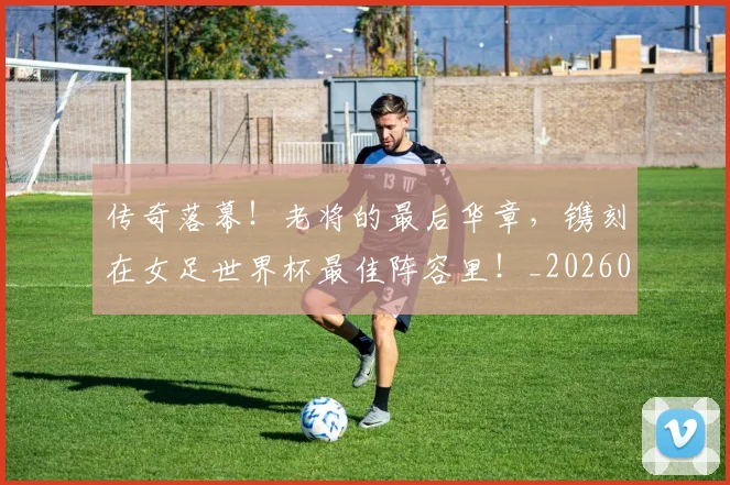 传奇落幕!老将的最后华章,镌刻在女足世界杯最佳阵容里!_20260704165629