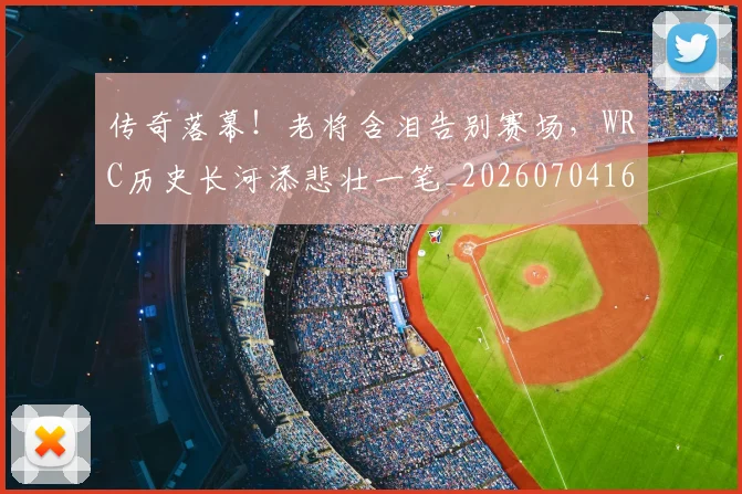 传奇落幕!老将含泪告别赛场,WRC历史长河添悲壮一笔_20260704165629