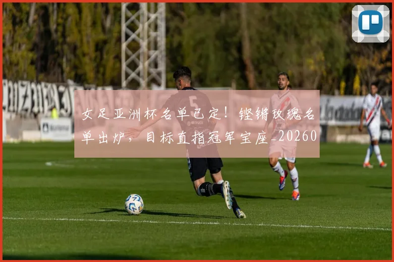女足亚洲杯名单已定！铿锵玫瑰名单出炉，目标直指冠军宝座_20260707022346
