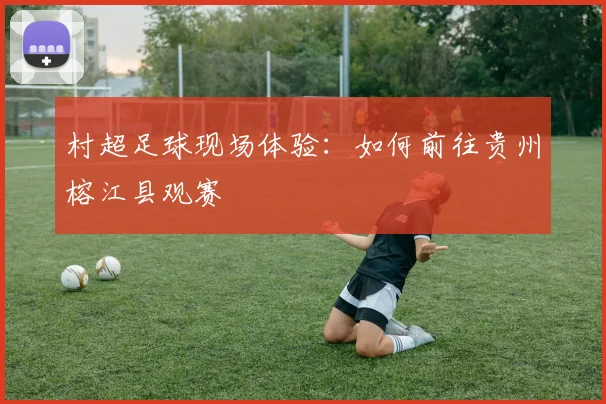 村超足球现场体验:如何前往贵州榕江县观赛