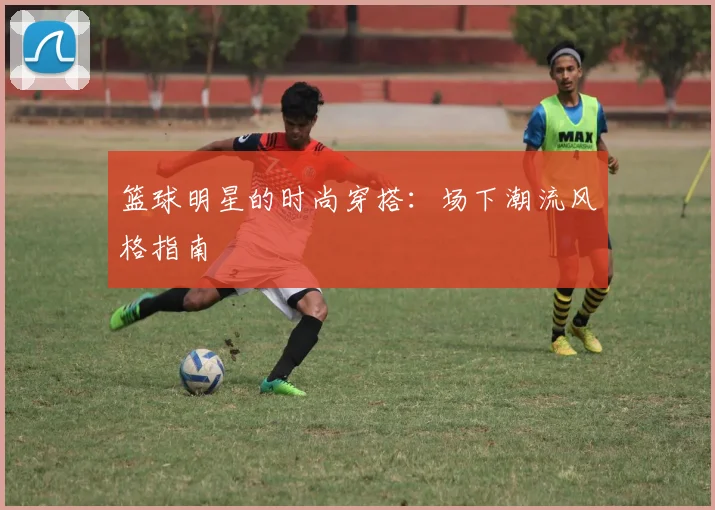篮球明星的时尚穿搭:场下潮流风格指南