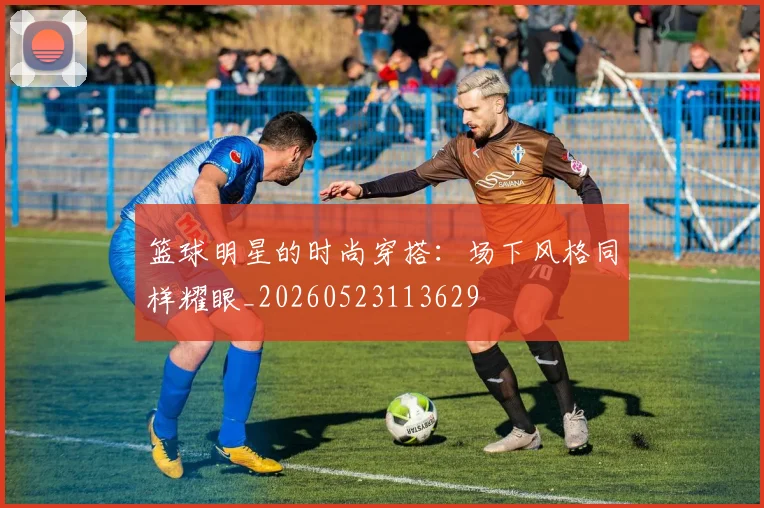 篮球明星的时尚穿搭：场下风格同样耀眼_20260523113629