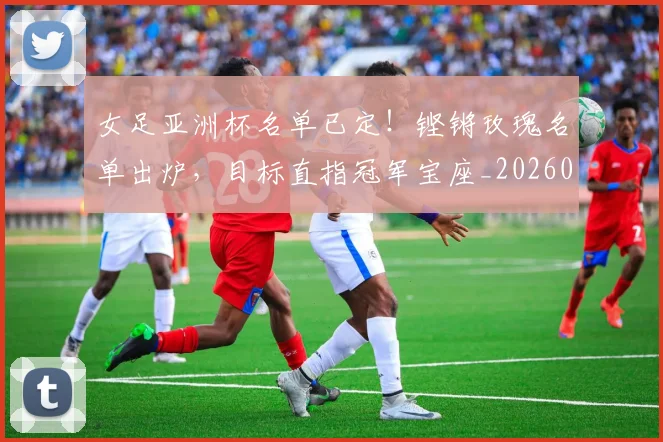 女足亚洲杯名单已定!铿锵玫瑰名单出炉,目标直指冠军宝座_20260707022346