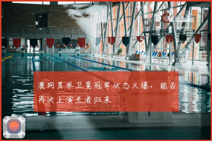 澳网男单卫冕冠军状态火爆,能否再次上演王者归来