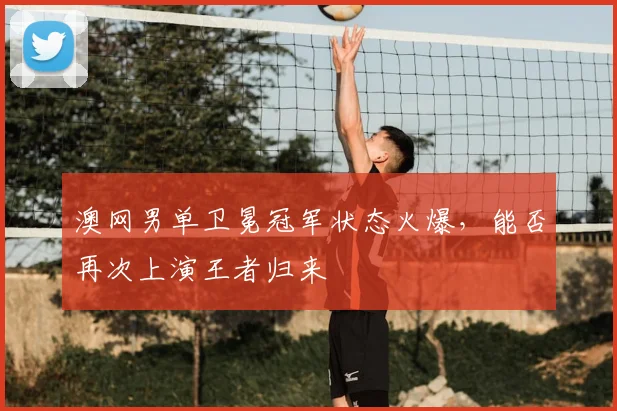 澳网男单卫冕冠军状态火爆，能否再次上演王者归来