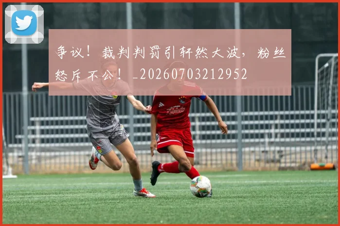 争议!裁判判罚引轩然大波,粉丝怒斥不公!_20260703212952